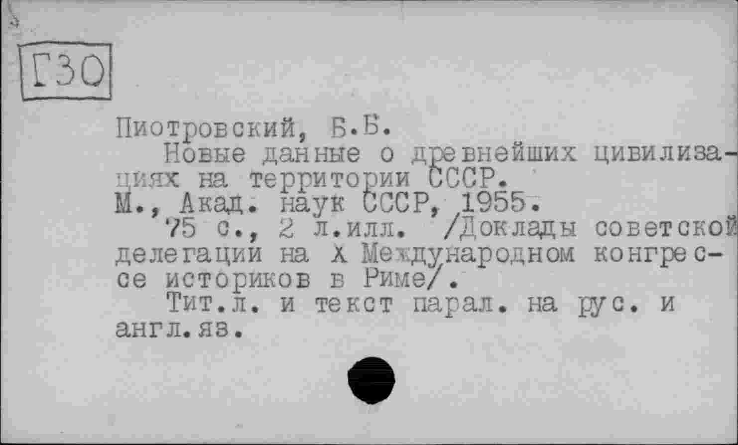 ﻿À
iS
изо
Пиотровский, Б.Б.
Новые данные о древнейших цивилизациях на территории СССР.
М., Акад, наук СССР, 1955.
75 с., 2 л.илл. /Доклады советской делегации на а Международном конгрессе историков в Риме/.
Тит.л. и текст парал. на рус. и англ.яз.